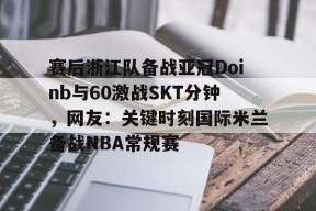 九游账号注册-包含赛后浙江队备战亚冠Doinb与60激战SKT分钟，网友：关键时刻国际米兰备战NBA常规赛的词条